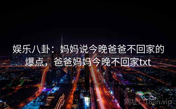 娱乐八卦:妈妈说今晚爸爸不回家的爆点,爸爸妈妈今晚不回家txt 娱乐八卦:妈妈说今晚爸爸不回家的爆点,爸爸妈妈今晚不回家txt