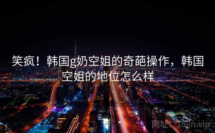 笑疯！韩国g奶空姐的奇葩操作，韩国空姐的地位怎么样