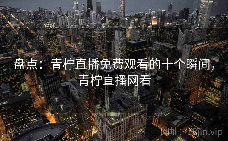 盘点：青柠直播免费观看的十个瞬间，青柠直播网看
