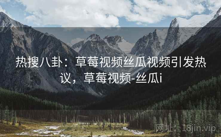 热搜八卦：草莓视频丝瓜视频引发热议，草莓视频-丝瓜i