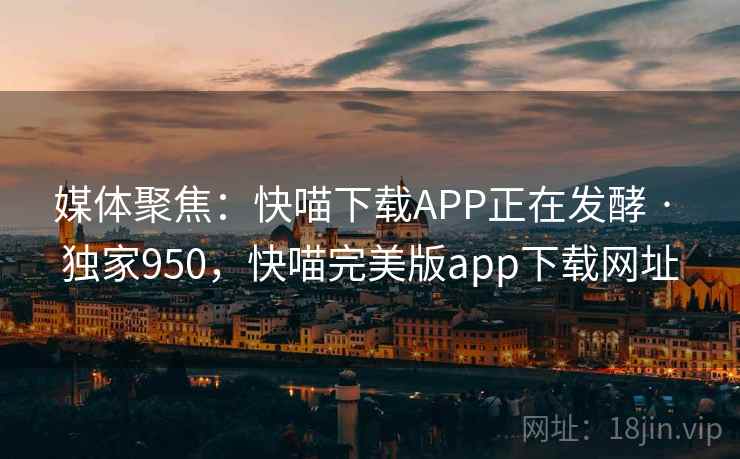 媒体聚焦:快喵下载APP正在发酵 · 独家950,快喵完美版app下载网址 媒体聚焦:快喵下载APP正在发酵 · 独家950,快喵完美版app下载网址