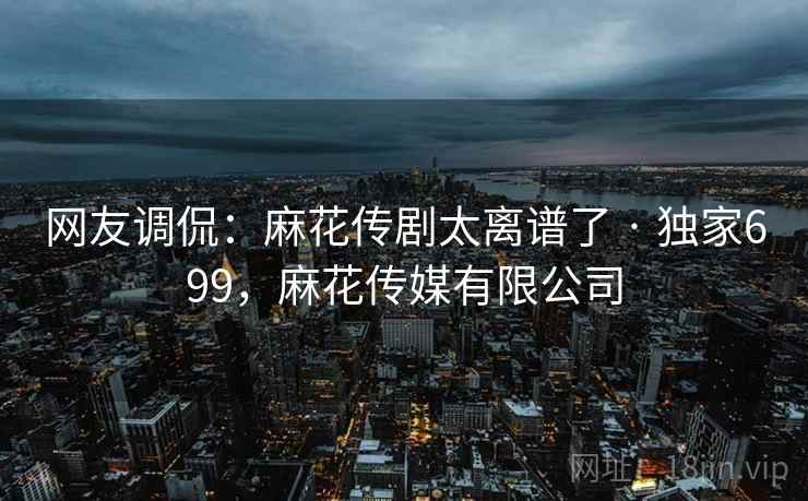 网友调侃：麻花传剧太离谱了 · 独家699，麻花传媒有限公司