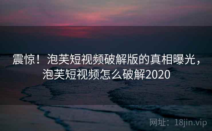 震惊！泡芙短视频破解版的真相曝光，泡芙短视频怎么破解2020