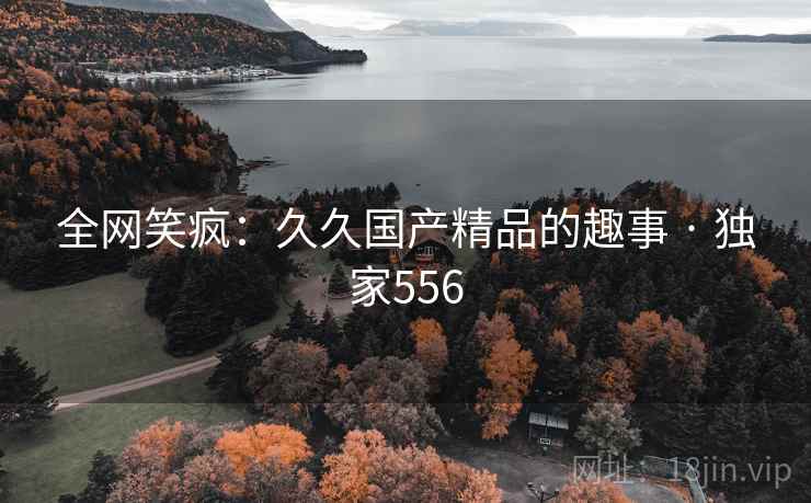 全网笑疯：久久国产精品的趣事 · 独家556