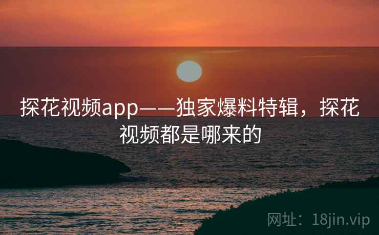 探花视频app——独家爆料特辑，探花视频都是哪来的