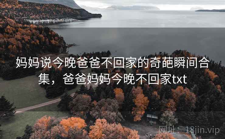 妈妈说今晚爸爸不回家的奇葩瞬间合集,爸爸妈妈今晚不回家txt 妈妈说今晚爸爸不回家的奇葩瞬间合集,爸爸妈妈今晚不回家txt