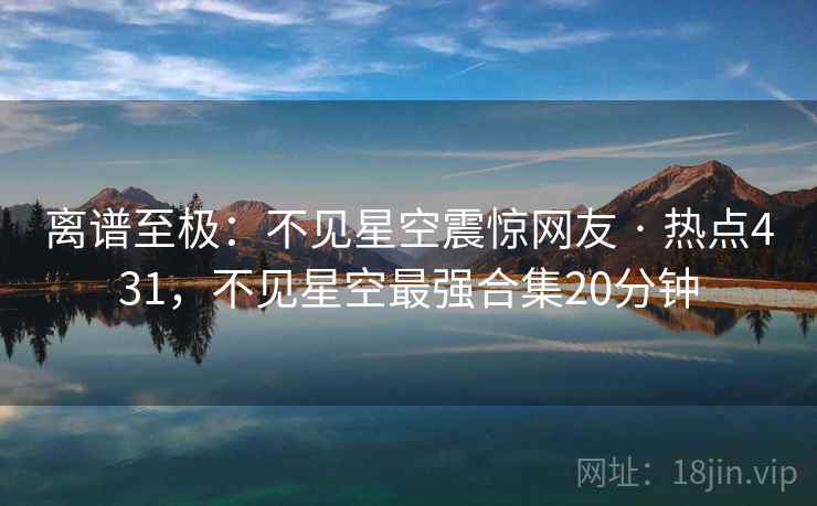 离谱至极：不见星空震惊网友 · 热点431，不见星空最强合集20分钟
