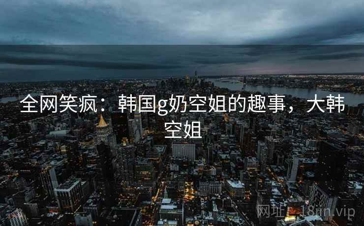 全网笑疯:韩国g奶空姐的趣事,大韩空姐 全网笑疯:韩国g奶空姐的趣事,大韩空姐
