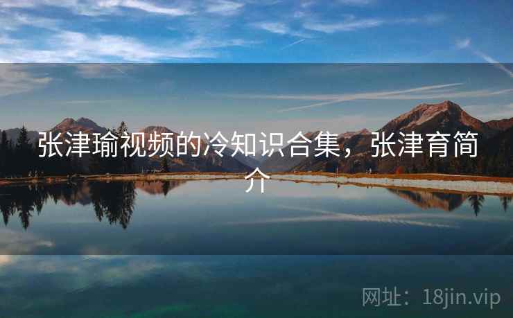 张津瑜视频的冷知识合集,张津育简介 张津瑜视频的冷知识合集,张津育简介