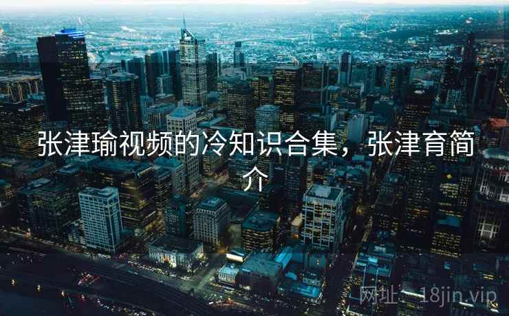 张津瑜视频的冷知识合集,张津育简介 张津瑜视频的冷知识合集,张津育简介