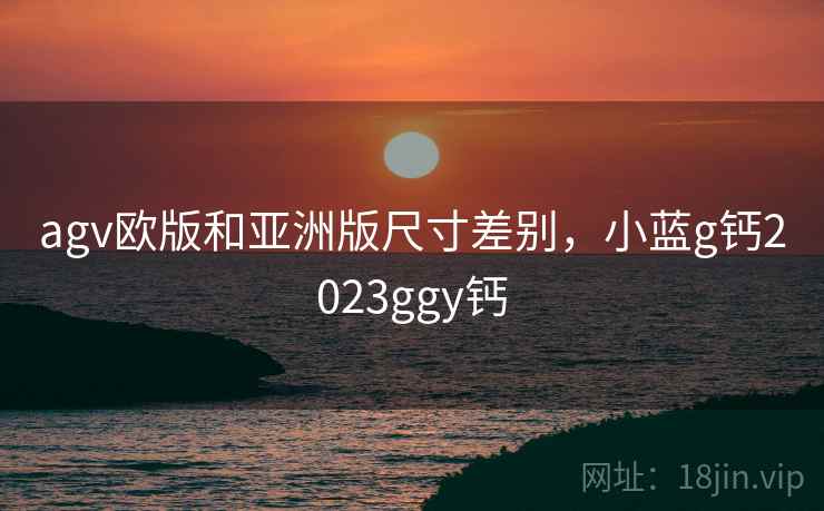 agv欧版和亚洲版尺寸差别，小蓝g钙2023ggy钙