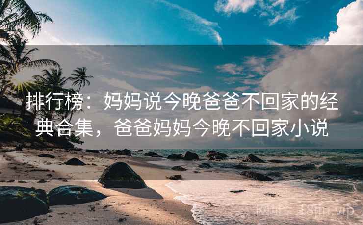 排行榜:妈妈说今晚爸爸不回家的经典合集,爸爸妈妈今晚不回家小说 排行榜:妈妈说今晚爸爸不回家的经典合集,爸爸妈妈今晚不回家小说