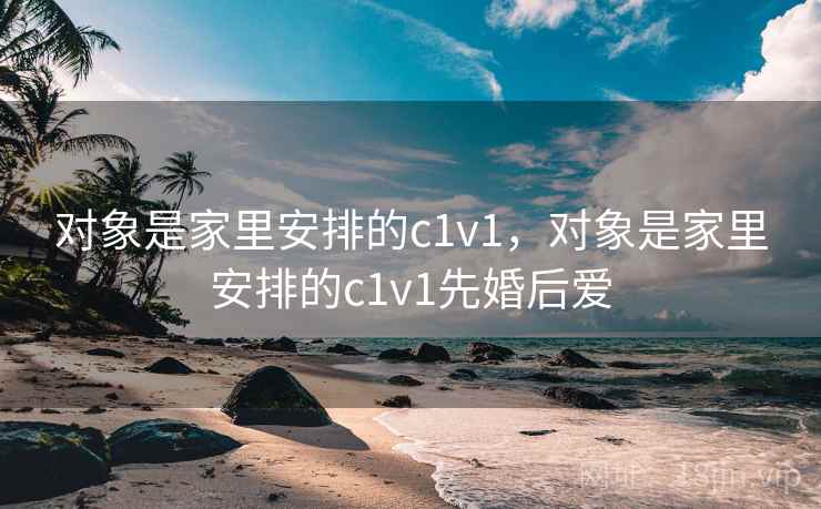 对象是家里安排的c1v1,对象是家里安排的c1v1先婚后爱 对象是家里安排的c1v1,对象是家里安排的c1v1先婚后爱