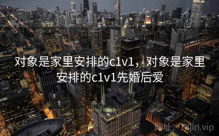 对象是家里安排的c1v1,对象是家里安排的c1v1先婚后爱 对象是家里安排的c1v1,对象是家里安排的c1v1先婚后爱