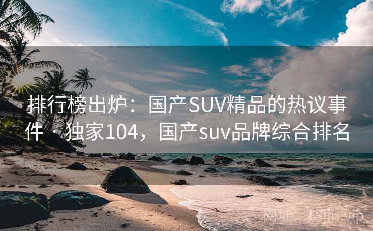 排行榜出炉：国产SUV精品的热议事件 · 独家104，国产suv品牌综合排名