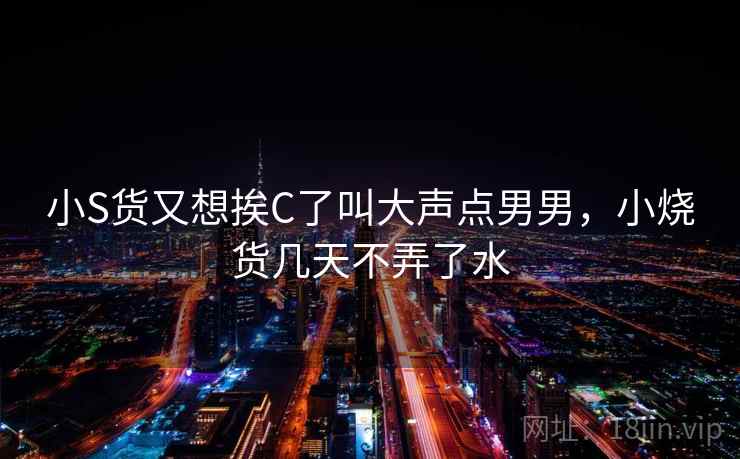 小S货又想挨C了叫大声点男男，小烧货几天不弄了水