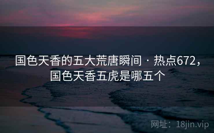 国色天香的五大荒唐瞬间 · 热点672,国色天香五虎是哪五个 国色天香的五大荒唐瞬间 · 热点672,国色天香五虎是哪五个