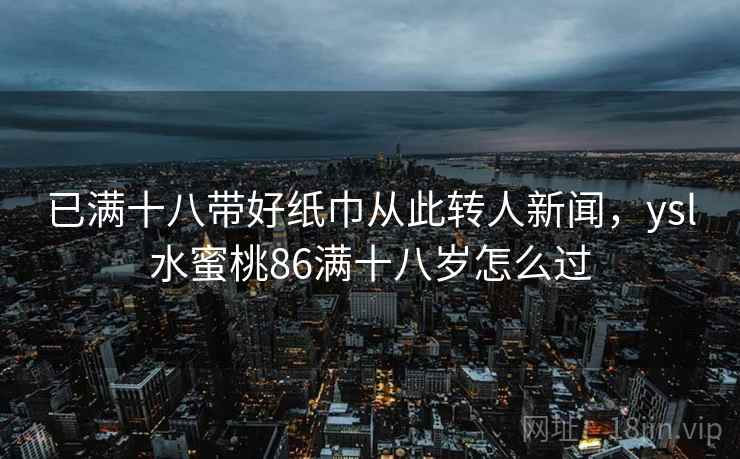 已满十八带好纸巾从此转人新闻,ysl水蜜桃86满十八岁怎么过 已满十八带好纸巾从此转人新闻,ysl水蜜桃86满十八岁怎么过