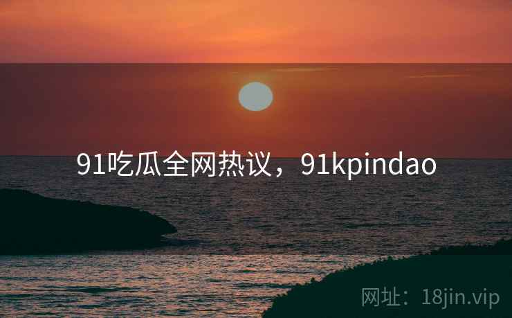 91吃瓜全网热议,91kpindao 91吃瓜全网热议,91kpindao