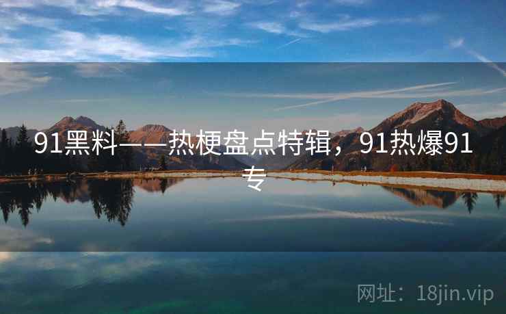 91黑料——热梗盘点特辑,91热爆91专 91黑料——热梗盘点特辑,91热爆91专