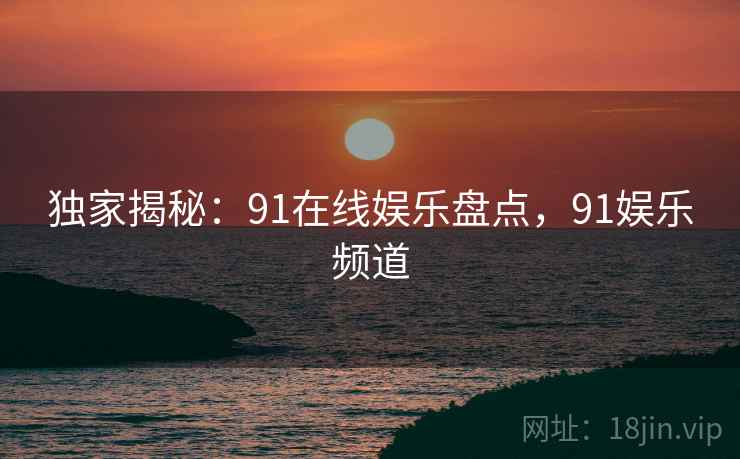 独家揭秘：91在线娱乐盘点，91娱乐频道