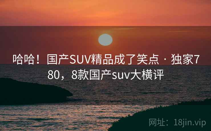 哈哈!国产SUV精品成了笑点 · 独家780,8款国产suv大横评 哈哈!国产SUV精品成了笑点 · 独家780,8款国产suv大横评
