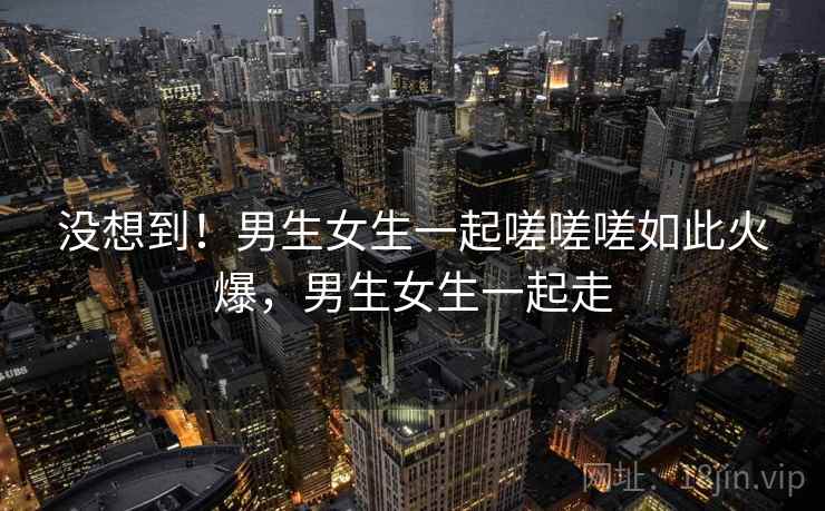 没想到!男生女生一起嗟嗟嗟如此火爆,男生女生一起走 没想到!男生女生一起嗟嗟嗟如此火爆,男生女生一起走
