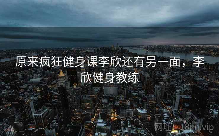 原来疯狂健身课李欣还有另一面,李欣健身教练 原来疯狂健身课李欣还有另一面,李欣健身教练