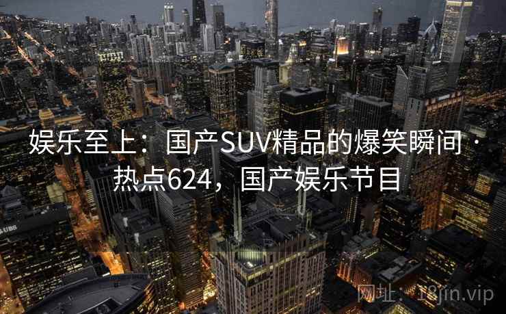 娱乐至上:国产SUV精品的爆笑瞬间 · 热点624,国产娱乐节目 娱乐至上:国产SUV精品的爆笑瞬间 · 热点624,国产娱乐节目