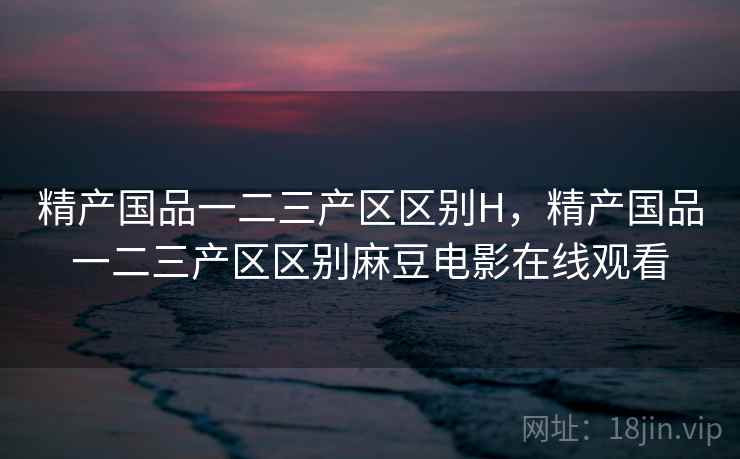 精产国品一二三产区区别H,精产国品一二三产区区别麻豆电影在线观看 精产国品一二三产区区别H,精产国品一二三产区区别麻豆电影在线观看