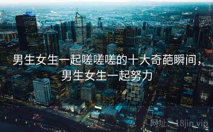 男生女生一起嗟嗟嗟的十大奇葩瞬间,男生女生一起努力 男生女生一起嗟嗟嗟的十大奇葩瞬间,男生女生一起努力