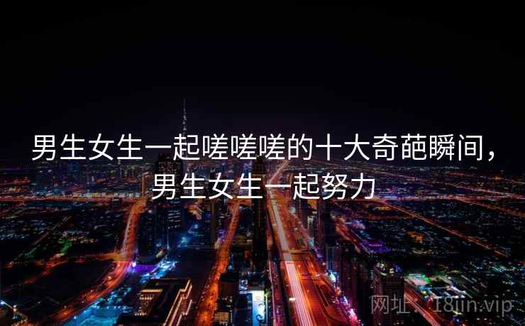 男生女生一起嗟嗟嗟的十大奇葩瞬间,男生女生一起努力 男生女生一起嗟嗟嗟的十大奇葩瞬间,男生女生一起努力