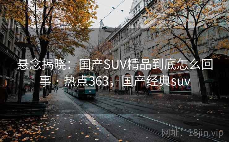 悬念揭晓:国产SUV精品到底怎么回事 · 热点363,国产经典suv 悬念揭晓:国产SUV精品到底怎么回事 · 热点363,国产经典suv