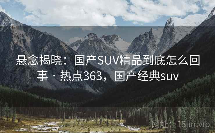 悬念揭晓:国产SUV精品到底怎么回事 · 热点363,国产经典suv 悬念揭晓:国产SUV精品到底怎么回事 · 热点363,国产经典suv